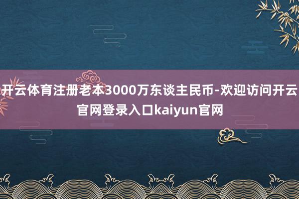 开云体育注册老本3000万东谈主民币-欢迎访问开云官网登录入口kaiyun官网