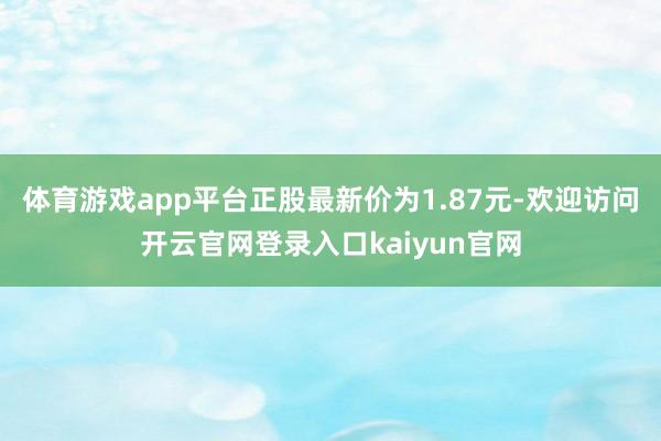 体育游戏app平台正股最新价为1.87元-欢迎访问开云官网登录入口kaiyun官网