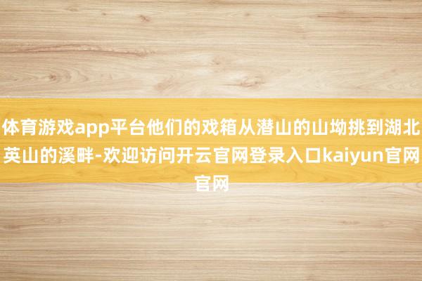 体育游戏app平台他们的戏箱从潜山的山坳挑到湖北英山的溪畔-欢迎访问开云官网登录入口kaiyun官网