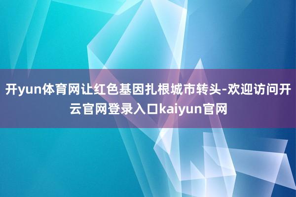 开yun体育网让红色基因扎根城市转头-欢迎访问开云官网登录入口kaiyun官网