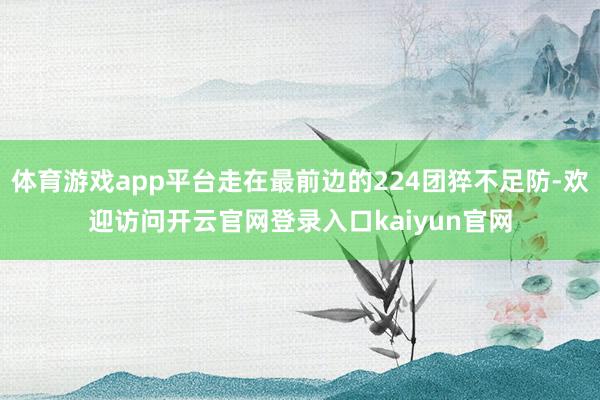 体育游戏app平台走在最前边的224团猝不足防-欢迎访问开云官网登录入口kaiyun官网