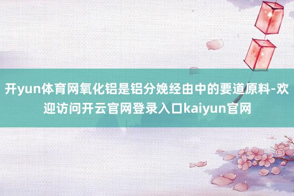 开yun体育网氧化铝是铝分娩经由中的要道原料-欢迎访问开云官网登录入口kaiyun官网