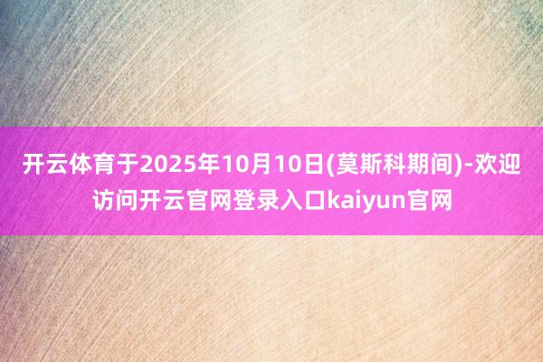 开云体育于2025年10月10日(莫斯科期间)-欢迎访问开云官网登录入口kaiyun官网
