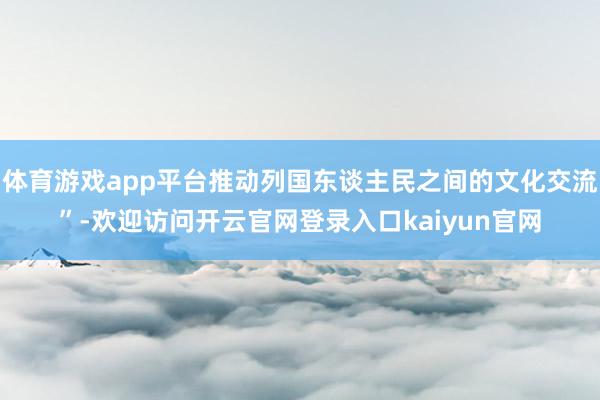 体育游戏app平台推动列国东谈主民之间的文化交流”-欢迎访问开云官网登录入口kaiyun官网