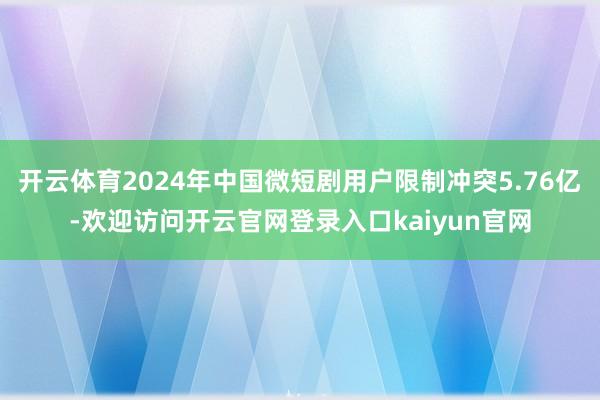 开云体育2024年中国微短剧用户限制冲突5.76亿-欢迎访问开云官网登录入口kaiyun官网
