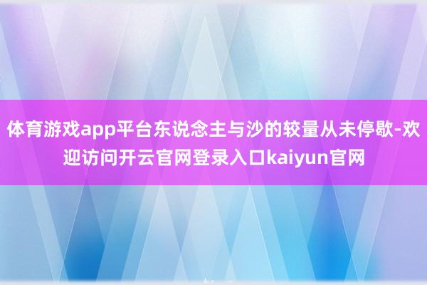 体育游戏app平台东说念主与沙的较量从未停歇-欢迎访问开云官网登录入口kaiyun官网
