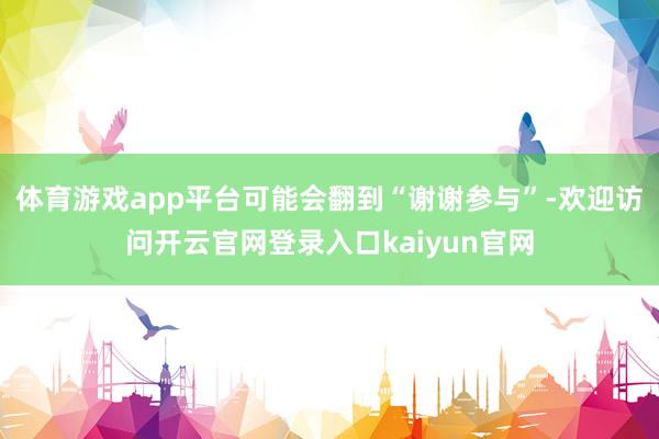 体育游戏app平台可能会翻到“谢谢参与”-欢迎访问开云官网登录入口kaiyun官网