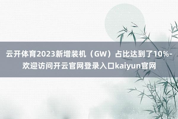 云开体育2023新增装机（GW）占比达到了10%-欢迎访问开云官网登录入口kaiyun官网