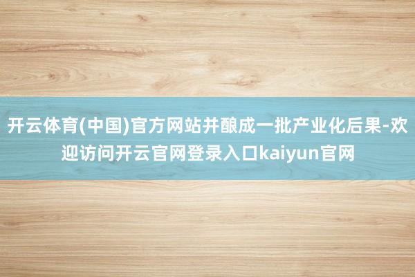 开云体育(中国)官方网站并酿成一批产业化后果-欢迎访问开云官网登录入口kaiyun官网