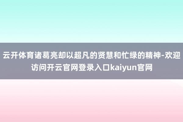 云开体育诸葛亮却以超凡的贤慧和忙绿的精神-欢迎访问开云官网登录入口kaiyun官网
