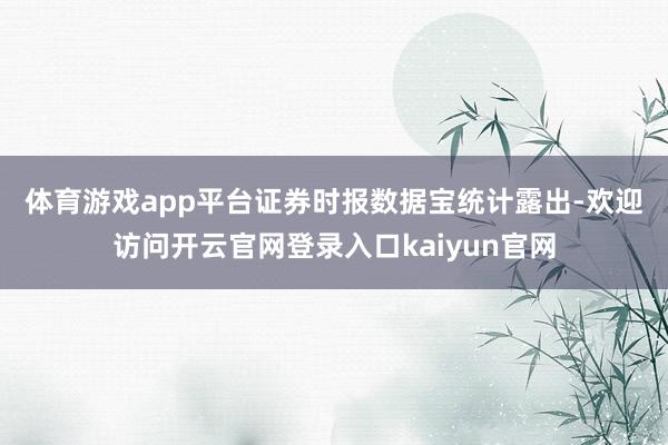 体育游戏app平台　　证券时报数据宝统计露出-欢迎访问开云官网登录入口kaiyun官网