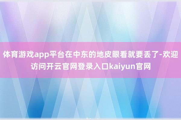 体育游戏app平台在中东的地皮眼看就要丢了-欢迎访问开云官网登录入口kaiyun官网