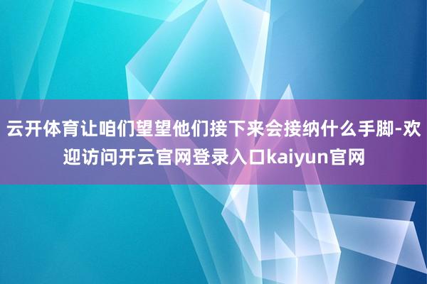 云开体育让咱们望望他们接下来会接纳什么手脚-欢迎访问开云官网登录入口kaiyun官网