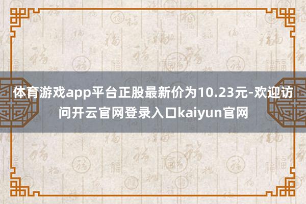 体育游戏app平台正股最新价为10.23元-欢迎访问开云官网登录入口kaiyun官网