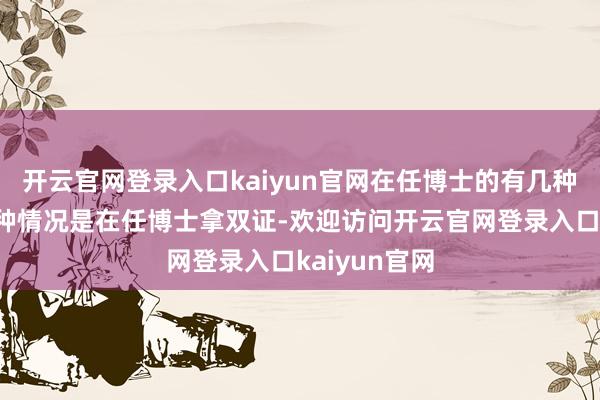 开云官网登录入口kaiyun官网在任博士的有几种路线?第一种情况是在任博士拿双证-欢迎访问开云官网登录入口kaiyun官网