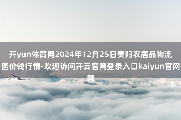 开yun体育网2024年12月25日贵阳农居品物流园价钱行情-欢迎访问开云官网登录入口kaiyun官网