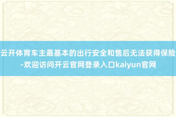 云开体育车主最基本的出行安全和售后无法获得保险-欢迎访问开云官网登录入口kaiyun官网