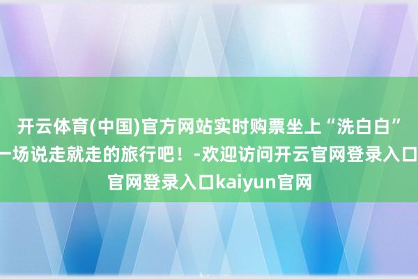 开云体育(中国)官方网站实时购票坐上“洗白白”的回答号来一场说走就走的旅行吧!-欢迎访问开云官网登录入口kaiyun官网