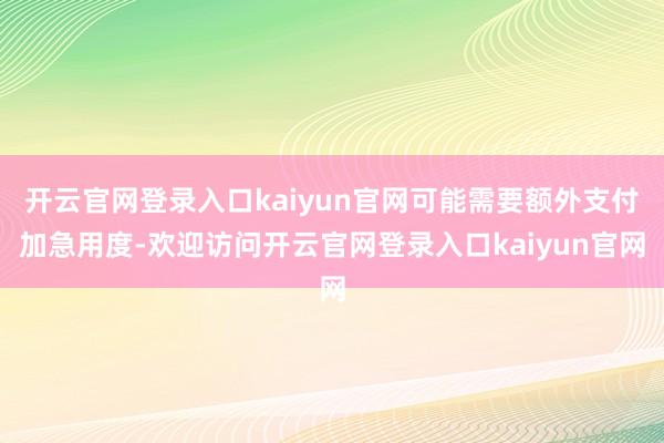 开云官网登录入口kaiyun官网可能需要额外支付加急用度-欢迎访问开云官网登录入口kaiyun官网