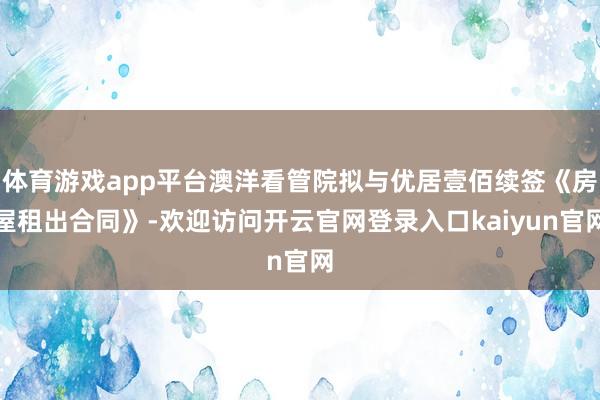 体育游戏app平台澳洋看管院拟与优居壹佰续签《房屋租出合同》-欢迎访问开云官网登录入口kaiyun官网