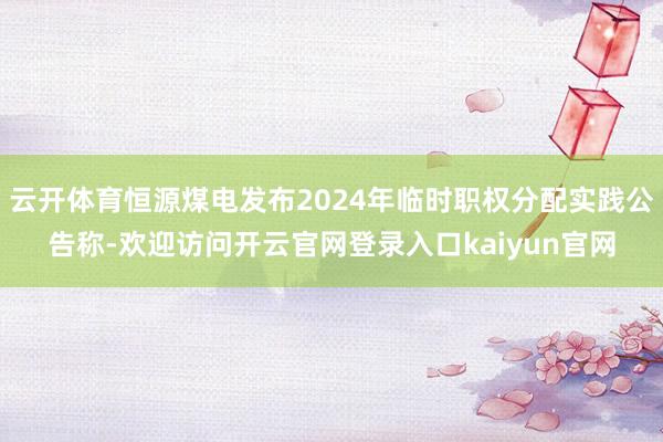 云开体育恒源煤电发布2024年临时职权分配实践公告称-欢迎访问开云官网登录入口kaiyun官网