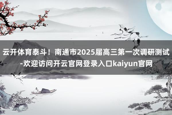 云开体育泰斗！南通市2025届高三第一次调研测试-欢迎访问开云官网登录入口kaiyun官网