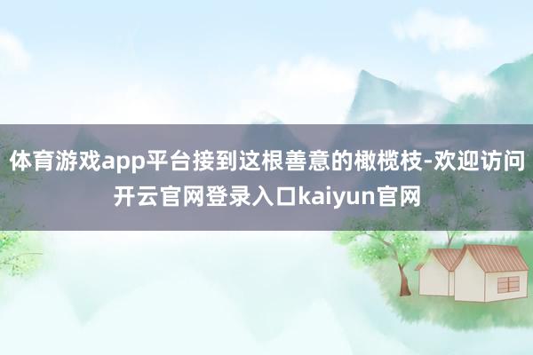 体育游戏app平台接到这根善意的橄榄枝-欢迎访问开云官网登录入口kaiyun官网