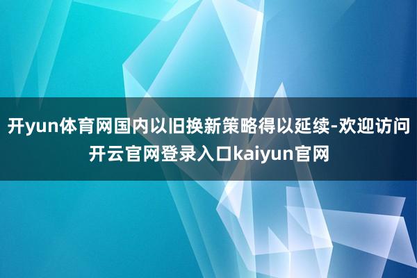 开yun体育网国内以旧换新策略得以延续-欢迎访问开云官网登录入口kaiyun官网