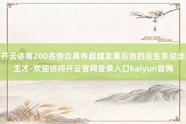开云体育200名傍边具有超越发展后劲的后生东说念主才-欢迎访问开云官网登录入口kaiyun官网