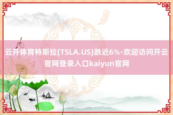 云开体育特斯拉(TSLA.US)跌近6%-欢迎访问开云官网登录入口kaiyun官网