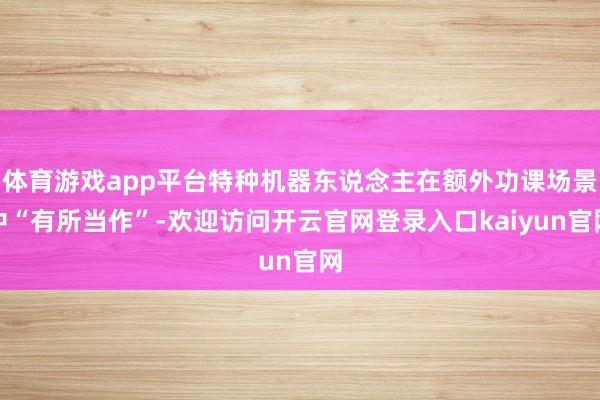 体育游戏app平台特种机器东说念主在额外功课场景中“有所当作”-欢迎访问开云官网登录入口kaiyun官网
