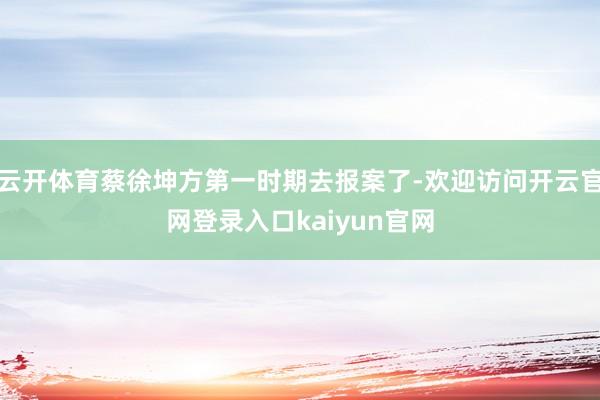 云开体育蔡徐坤方第一时期去报案了-欢迎访问开云官网登录入口kaiyun官网