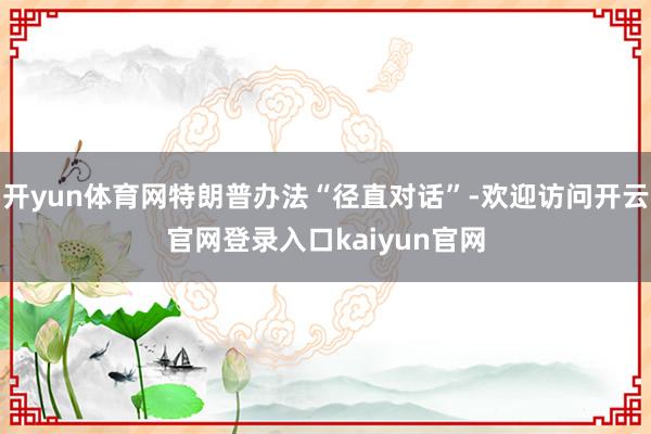 开yun体育网特朗普办法“径直对话”-欢迎访问开云官网登录入口kaiyun官网