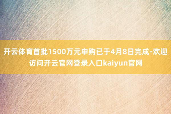 开云体育首批1500万元申购已于4月8日完成-欢迎访问开云官网登录入口kaiyun官网