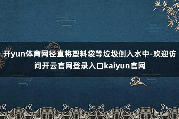 开yun体育网径直将塑料袋等垃圾倒入水中-欢迎访问开云官网登录入口kaiyun官网