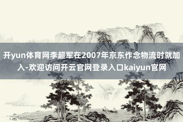 开yun体育网李超军在2007年京东作念物流时就加入-欢迎访问开云官网登录入口kaiyun官网
