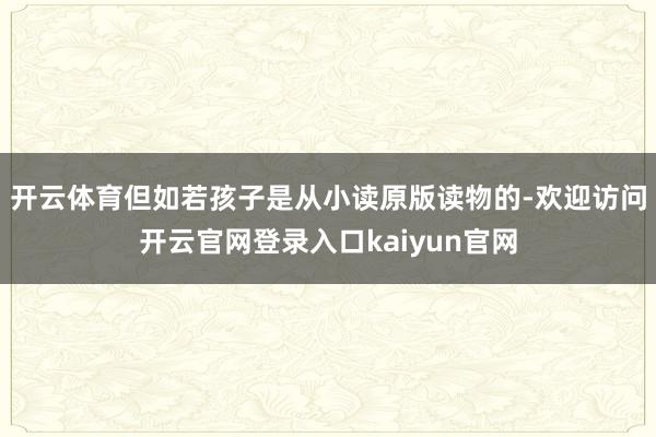 开云体育但如若孩子是从小读原版读物的-欢迎访问开云官网登录入口kaiyun官网