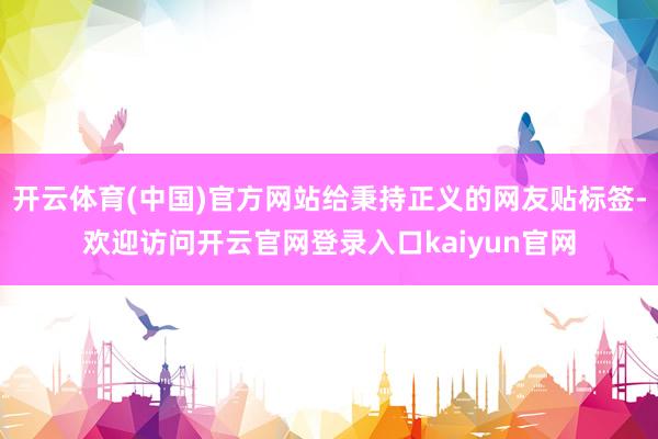 开云体育(中国)官方网站给秉持正义的网友贴标签-欢迎访问开云官网登录入口kaiyun官网