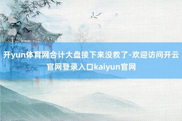 开yun体育网合计大盘接下来没救了-欢迎访问开云官网登录入口kaiyun官网