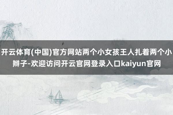 开云体育(中国)官方网站两个小女孩王人扎着两个小辫子-欢迎访问开云官网登录入口kaiyun官网