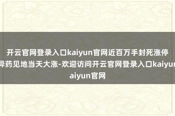 开云官网登录入口kaiyun官网近百万手封死涨停）立异药见地当天大涨-欢迎访问开云官网登录入口kaiyun官网