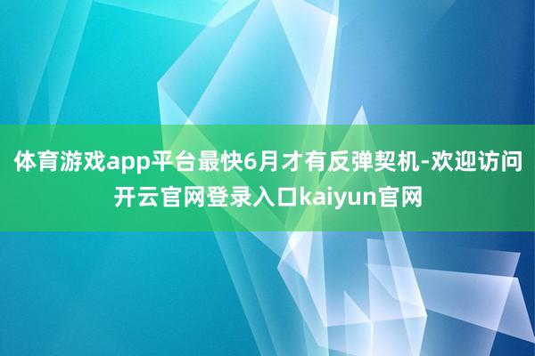 体育游戏app平台最快6月才有反弹契机-欢迎访问开云官网登录入口kaiyun官网