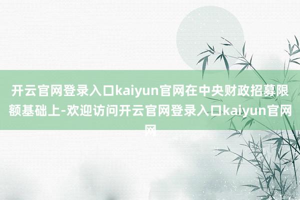 开云官网登录入口kaiyun官网在中央财政招募限额基础上-欢迎访问开云官网登录入口kaiyun官网
