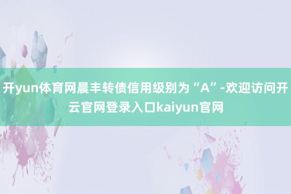 开yun体育网晨丰转债信用级别为“A”-欢迎访问开云官网登录入口kaiyun官网