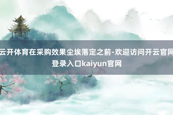 云开体育在采购效果尘埃落定之前-欢迎访问开云官网登录入口kaiyun官网