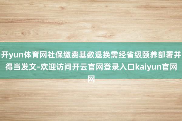 开yun体育网社保缴费基数退换需经省级颐养部署并得当发文-欢迎访问开云官网登录入口kaiyun官网