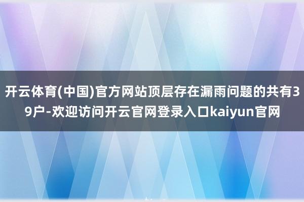 开云体育(中国)官方网站顶层存在漏雨问题的共有39户-欢迎访问开云官网登录入口kaiyun官网