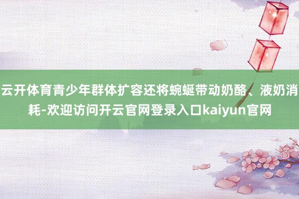 云开体育青少年群体扩容还将蜿蜒带动奶酪、液奶消耗-欢迎访问开云官网登录入口kaiyun官网