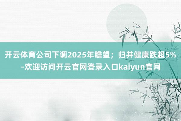 开云体育公司下调2025年瞻望;归并健康跌超5%-欢迎访问开云官网登录入口kaiyun官网