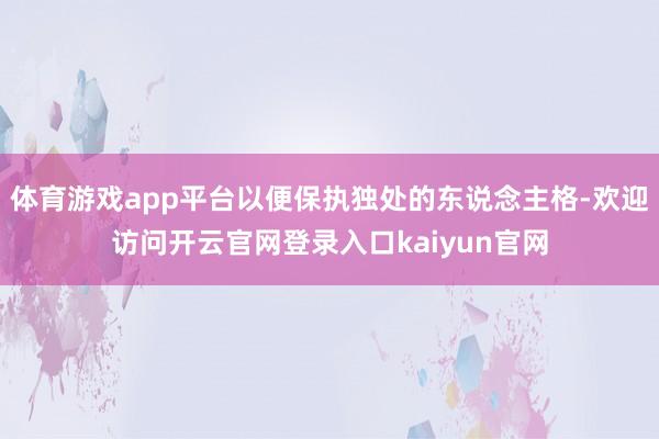 体育游戏app平台以便保执独处的东说念主格-欢迎访问开云官网登录入口kaiyun官网